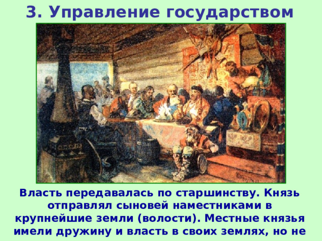 3. Управление государством Власть передавалась по старшинству. Князь отправлял сыновей наместниками в крупнейшие земли (волости). Местные князья имели дружину и власть в своих землях, но не передавали власть по наследству. 