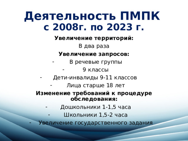Деятельность ПМПК  с 2008г. по 2023 г. Увеличение территорий: В два раза Увеличение запросов: В речевые группы 9 классы Дети-инвалиды 9-11 классов Лица старше 18 лет Изменение требований к процедуре обследования: Дошкольники 1-1,5 часа Школьники 1,5-2 часа Увеличение государственного задания 