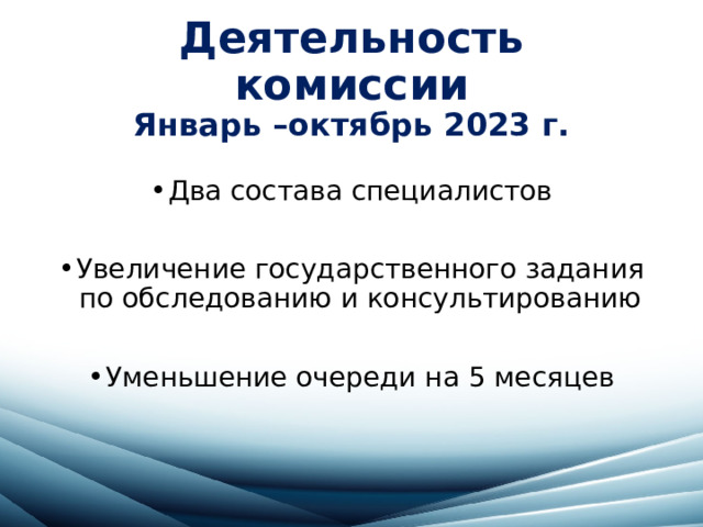 Деятельность комиссии  Январь –октябрь 2023 г. Два состава специалистов Увеличение государственного задания по обследованию и консультированию Уменьшение очереди на 5 месяцев 