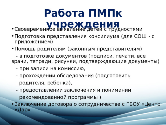 Работа ПМПк учреждения Своевременное выявление детей с трудностями Подготовка представления консилиума (для СОШ - с приложением) Помощь родителям (законным представителям)  - в подготовке документов (подписи, печати, все врачи, тетради, рисунки, подтверждающие документы)  - при записи на комиссию,  - прохождении обследования (подготовить  родителя, ребенка),  - предоставлении заключения и понимании  рекомендованной программы ) Заключение договора о сотрудничестве с ГБОУ «Центр «Дар» 