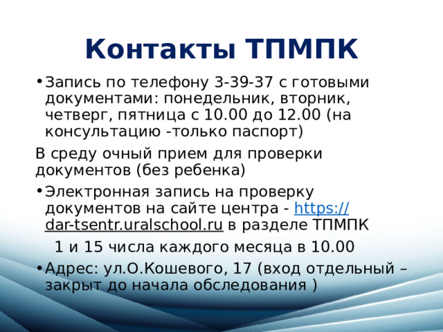 Контакты ТПМПК Запись по телефону 3-39-37 с готовыми документами: понедельник, вторник, четверг, пятница с 10.00 до 12.00 (на консультацию -только паспорт) В среду очный прием для проверки документов (без ребенка) Электронная запись на проверку документов на сайте центра - https :// dar-tsentr.uralschool.ru в разделе ТПМПК  1 и 15 числа каждого месяца в 10.00 Адрес: ул.О.Кошевого, 17 (вход отдельный – закрыт до начала обследования ) 