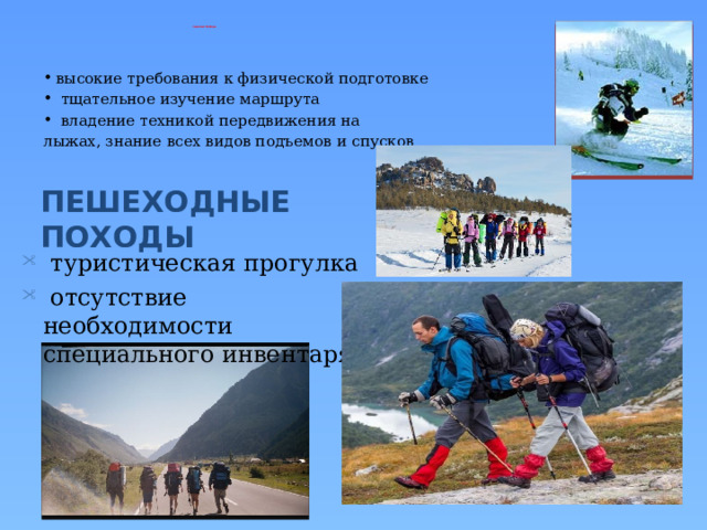 ЛЫЖНЫЕ ПОХОДЫ высокие требования к физической подготовке  тщательное изучение маршрута  владение техникой передвижения на лыжах, знание всех видов подъемов и спусков  туристическая прогулка  отсутствие необходимости специального инвентаря  ПЕШЕХОДНЫЕ ПОХОДЫ 