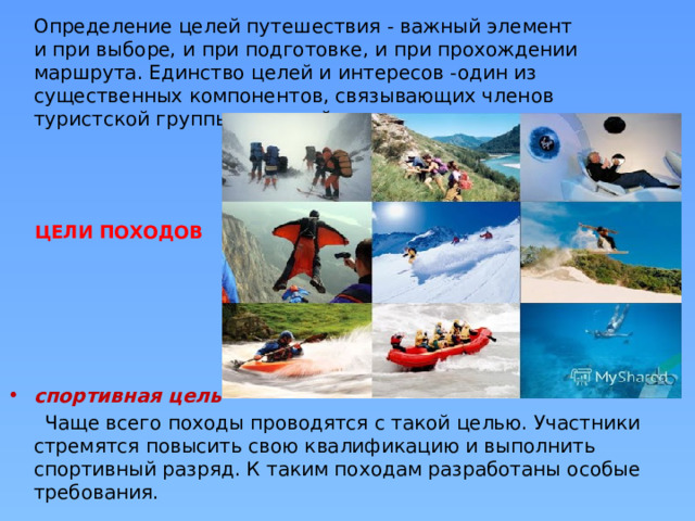 Определение целей путешествия - важный элемент и при выборе, и при подготовке, и при прохождении маршрута. Единство целей и интересов -один из существенных компонентов, связывающих членов туристской группы в единый коллектив. ЦЕЛИ ПОХОДОВ спортивная цель  Чаще всего походы проводятся с такой целью. Участники стремятся повысить свою квалификацию и выполнить спортивный разряд. К таким походам разработаны особые требования. 