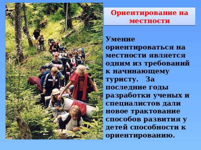 Ориентирование на местности Умение ориентироваться на местности является одним из требований к начинающему туристу.   За последние годы разработки ученых и специалистов дали новое трактование способов развития у детей способности к ориентированию. 