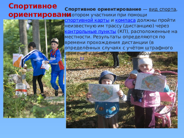 Спортивное ориентирование Спортивное ориентирование  —  вид спорта , в котором участники при помощи  спортивной карты  и  компаса  должны пройти неизвестную им трассу (дистанцию) через  контрольные пункты  (КП), расположенные на местности. Результаты определяются по времени прохождения дистанции (в определённых случаях с учётом штрафного времени) или по количеству набранных очков. [1] 