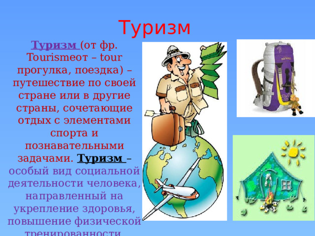 Туризм  Туризм (от фр. Tourismeот – tour прогулка, поездка) – путешествие по своей стране или в другие страны, сочетающие отдых с элементами спорта и познавательными задачами. Туризм – особый вид социальной деятельности человека, направленный на укрепление здоровья, повышение физической тренированности, выносливости организма, познание и общение. 