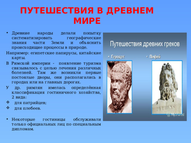 ПУТЕШЕСТВИЯ В ДРЕВНЕМ МИРЕ Древние народы делали попытку систематизировать географические знания части Земли и объяснить происходящие процессы в природе. Например: египетские папирусы, китайские карты. В Римской империи - появление туризма связывалось с целью лечения различных болезней. Там же возникли первые постоялые дворы, они располагались в городах или на главных дорогах. У др. римлян имелась определённая классификация гостиничного хозяйства, 2 вида:  для патрийцев;  для плебеев. Некоторые гостиницы обслуживали только официальных лиц по специальным дипломам. 