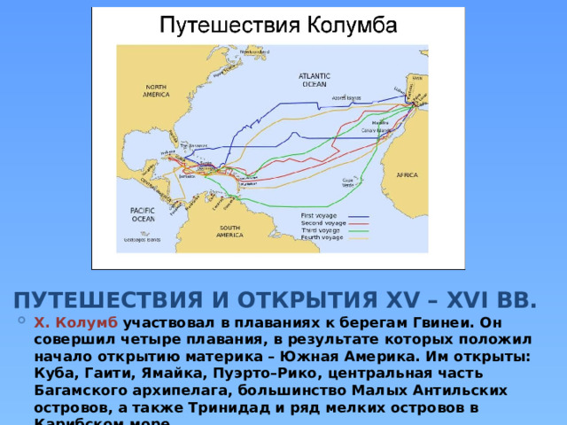 ПУТЕШЕСТВИЯ И ОТКРЫТИЯ XV – XVI ВВ. Х. Колумб участвовал в плаваниях к берегам Гвинеи. Он совершил четыре плавания, в результате которых положил начало открытию материка – Южная Америка. Им открыты: Куба, Гаити, Ямайка, Пуэрто–Рико, центральная часть Багамского архипелага, большинство Малых Антильских островов, а также Тринидад и ряд мелких островов в Карибском море. 