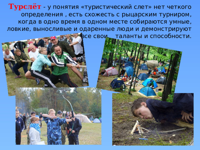 Турслёт  - у понятия «туристический слет» нет четкого определения , есть схожесть с рыцарским турниром, когда в одно время в одном месте собираются умные, ловкие, выносливые и одаренные люди и демонстрируют все свои таланты и способности. 