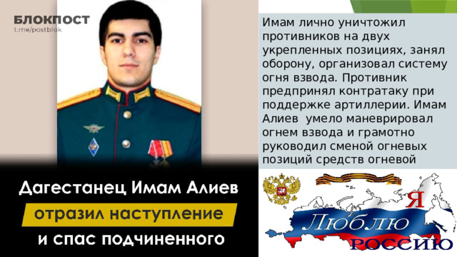 Имам лично уничтожил противников на двух укрепленных позициях, занял оборону, организовал систему огня взвода. Противник предпринял контратаку при поддержке артиллерии. Имам Алиев  умело маневрировал огнем взвода и грамотно руководил сменой огневых позиций средств огневой поддержки, несмотря на полученную в ходе боя контузию. 