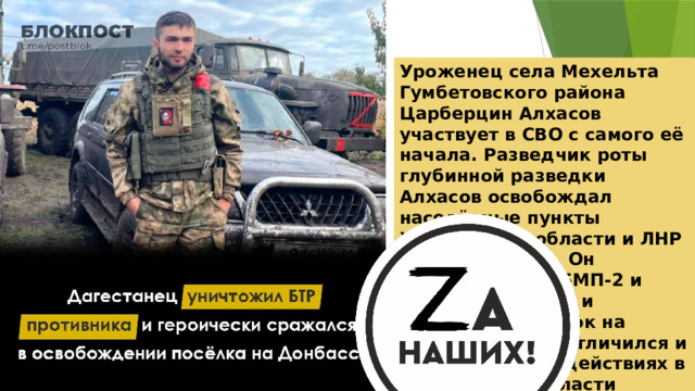 Уроженец села Мехельта Гумбетовского района Царберцин Алхасов участвует в СВО с самого её начала. Разведчик роты глубинной разведки Алхасов освобождал населённые пункты Харьковской области и ЛНР от противников. Он уничтожил два БМП-2 и БТР-4 «Буцефал» и освободил посёлок на Донбассе. Боец отличился и при штурмовых действиях в Харьковской области 