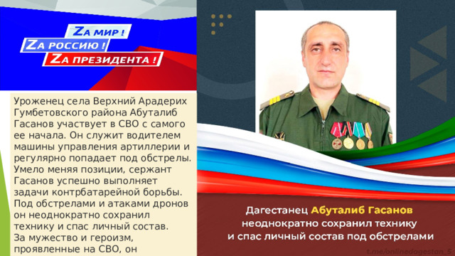 Уроженец села Верхний Арадерих Гумбетовского района Абуталиб Гасанов участвует в СВО с самого ее начала. Он служит водителем машины управления артиллерии и регулярно попадает под обстрелы. Умело меняя позиции, сержант Гасанов успешно выполняет задачи контрбатарейной борьбы. Под обстрелами и атаками дронов он неоднократно сохранил технику и спас личный состав. За мужество и героизм, проявленные на СВО, он награжден медалью Жукова. 