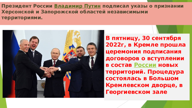 Президент России  Владимир Путин  подписал указы о признании Херсонской и Запорожской областей независимыми территориями. В пятницу, 30 сентября 2022г, в Кремле прошла церемония подписания договоров о вступлении в состав  России  новых территорий. Процедура состоялась в Большом Кремлевском дворце, в Георгиевском зале  