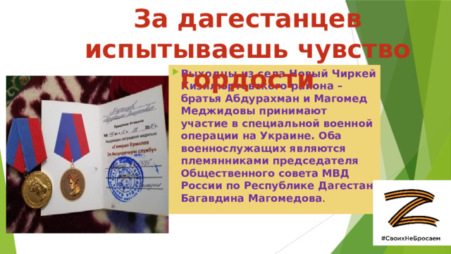 За дагестанцев испытываешь чувство гордости Выходцы из села Новый Чиркей Кизилюртовского района – братья Абдурахман и Магомед Меджидовы принимают участие в специальной военной операции на Украине. Оба военнослужащих являются племянниками председателя Общественного совета МВД России по Республике Дагестан Багавдина Магомедова . 