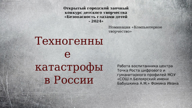 Открытый городской заочный конкурс детского творчества «Безопасность глазами детей - 2024» Номинация «Компьютерное творчество» Техногенные катастрофы в России Работа воспитанника центра Точка Роста цифрового и гуманитарного профилей МОУ «СОШ п.Белоярский имени Бабушкина А.М.» Фомина Ивана 