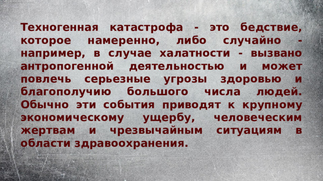 Техногенная катастрофа - это бедствие, которое намеренно, либо случайно - например, в случае халатности - вызвано антропогенной деятельностью и может повлечь серьезные угрозы здоровью и благополучию большого числа людей. Обычно эти события приводят к крупному экономическому ущербу, человеческим жертвам и чрезвычайным ситуациям в области здравоохранения. 
