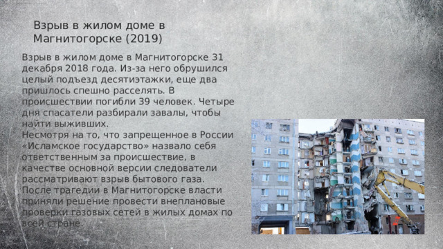 Взрыв в жилом доме в Магнитогорске (2019) Взрыв в жилом доме в Магнитогорске 31 декабря 2018 года. Из-за него обрушился целый подъезд десятиэтажки, еще два пришлось спешно расселять. В происшествии погибли 39 человек. Четыре дня спасатели разбирали завалы, чтобы найти выживших. Несмотря на то, что запрещенное в России «Исламское государство» назвало себя ответственным за происшествие, в качестве основной версии следователи рассматривают взрыв бытового газа. После трагедии в Магнитогорске власти приняли решение провести внеплановые проверки газовых сетей в жилых домах по всей стране. 