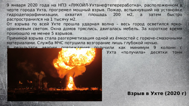 9 января 2020 года на НПЗ «ЛУКОЙЛ-Ухтанефтепереработка», расположенном в черте города Ухта, прогремел мощный взрыв. Пожар, вспыхнувший на установке гидродепарафинизации, охватил площадь 200 м2, а затем быстро распространился на 1 тысячу м2. От взрыва по всей Ухте прошла ударная волна – весь город осветился ярко-оранжевым светом. Окна домов тряслись, двигалась мебель. За короткое время произошло не менее 5 взрывов. Причиной взрыва стала разгерметизация одной из ёмкостей с горюче-смазочными материалами. Служба МЧС потушила возгорание лишь глубокой ночью. В результате аварии повреждения получили как минимум 9 колонн с нефтепродуктами. В результате аварии Ухта «получила» десятки тонн загрязняющих выбросов. Взрыв в Ухте (2020 г) 