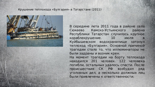 Крушение теплохода «Булгария» в Татарстане (2011) В середине лета 2011 года в районе села Сюкеево Камско-Устьинского района Республики Татарстан случилось крупное кораблекрушение. 10 июля в Куйбышевском водохранилище затонул теплоход «Булгария». Основной причиной трагедии стало то, что иллюминаторы не были задраны и возник крен. На момент трагедии на борту теплохода находился 201 человек. 122 человека погибли, остальных удалось спасти. После происшествия СК РФ возбудил ряд уголовных дел, а несколько должных лиц были привлечены к ответственности. 