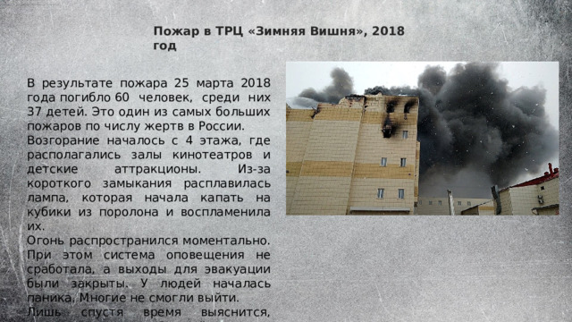 Пожар в ТРЦ «Зимняя Вишня», 2018 год В результате пожара 25 марта 2018 года погибло 60 человек, среди них 37 детей. Это один из самых больших пожаров по числу жертв в России. Возгорание началось с 4 этажа, где располагались залы кинотеатров и детские аттракционы. Из-за короткого замыкания расплавилась лампа, которая начала капать на кубики из поролона и воспламенила их. Огонь распространился моментально. При этом система оповещения не сработала, а выходы для эвакуации были закрыты. У людей началась паника. Многие не смогли выйти. Лишь спустя время выяснится, что проверки в «Зимней вишне» проводились через взятки, за мерами безопасности никто не следил. 