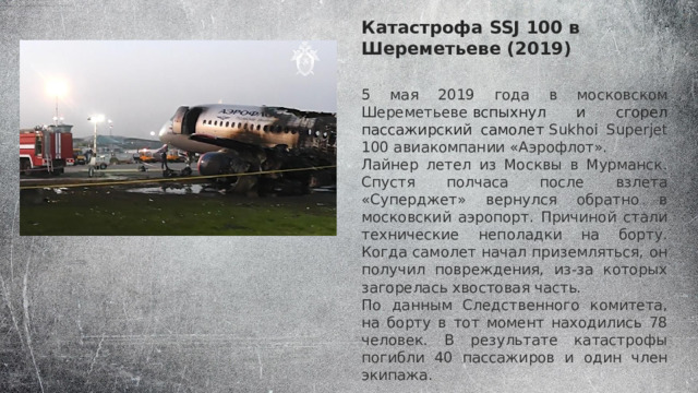 Катастрофа SSJ 100 в Шереметьеве (2019) 5 мая 2019 года в московском Шереметьеве  вспыхнул и сгорел пассажирский самолет   Sukhoi Superjet 100 авиакомпании «Аэрофлот». Лайнер летел из Москвы в Мурманск. Спустя полчаса после взлета «Суперджет» вернулся обратно в московский аэропорт. Причиной стали технические неполадки на борту. Когда самолет начал приземляться, он получил повреждения, из-за которых загорелась хвостовая часть. По данным Следственного комитета, на борту в тот момент находились 78 человек. В результате катастрофы погибли 40 пассажиров и один член экипажа. 