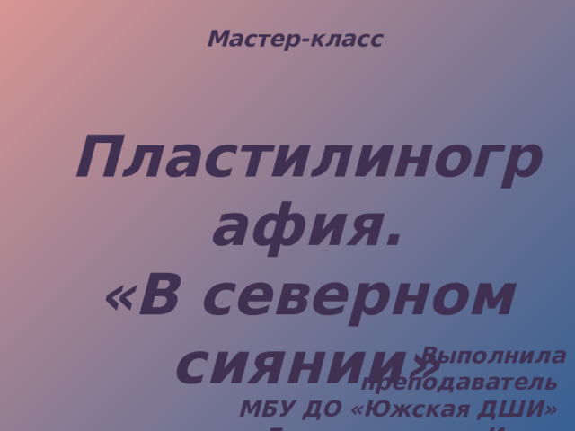 Мастер-класс Пластилинография. «В северном сиянии» Выполнила преподаватель МБУ ДО «Южская ДШИ» Бестемянникова Ирина Вячеславовна 