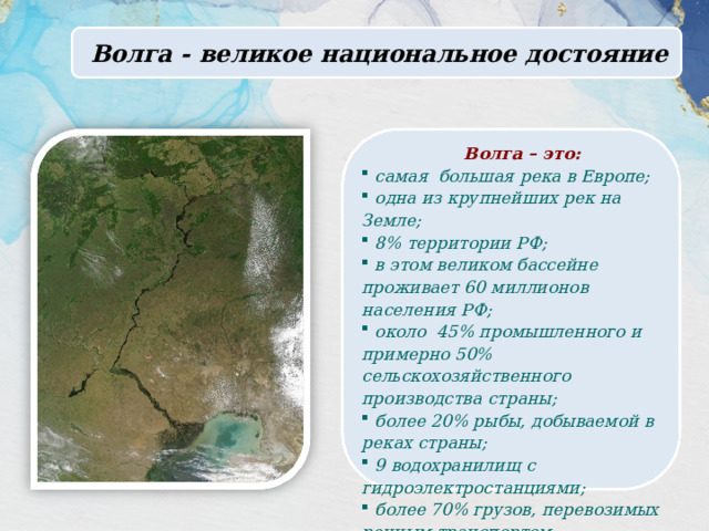  Волга - великое национальное достояние Волга – это:  самая большая река в Европе;  одна из крупнейших рек на Земле;  8% территории РФ;  в этом великом бассейне проживает 60 миллионов населения РФ;  около 45% промышленного и примерно 50% сельскохозяйственного производства страны;  более 20% рыбы, добываемой в реках страны;  9 водохранилищ с гидроэлектростанциями;  более 70% грузов, перевозимых речным транспортом. 