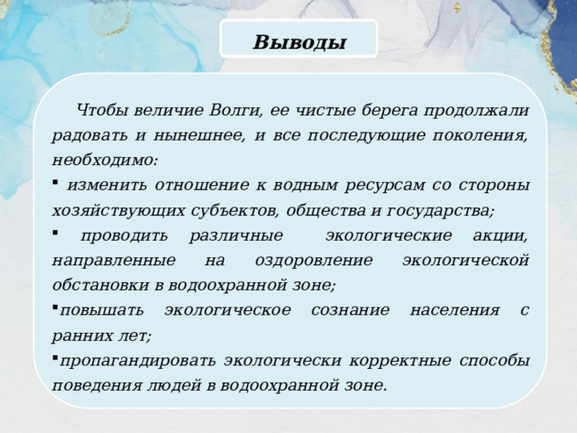 Выводы Чтобы величие Волги, ее чистые берега продолжали радовать и нынешнее, и все последующие поколения, необходимо:  изменить отношение к водным ресурсам со стороны хозяйствующих субъектов, общества и государства;  проводить различные экологические акции, направленные на оздоровление экологической обстановки в водоохранной зоне; повышать экологическое сознание населения с ранних лет; пропагандировать экологически корректные способы поведения людей в водоохранной зоне. 