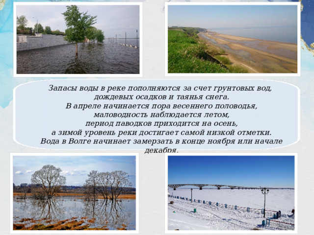 Запасы воды в реке пополняются за счет грунтовых вод, дождевых осадков и таянья снега. В апреле начинается пора весеннего половодья, маловодность наблюдается летом, период паводков приходится на осень, а зимой уровень реки достигает самой низкой отметки. Вода в Волге начинает замерзать в конце ноября или начале декабря. 