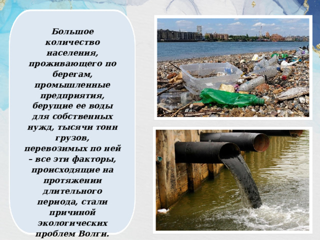 Большое количество населения, проживающего по берегам, промышленные предприятия, берущие ее воды для собственных нужд, тысячи тонн грузов, перевозимых по ней – все эти факторы, происходящие на протяжении длительного периода, стали причиной экологических проблем Волги. 