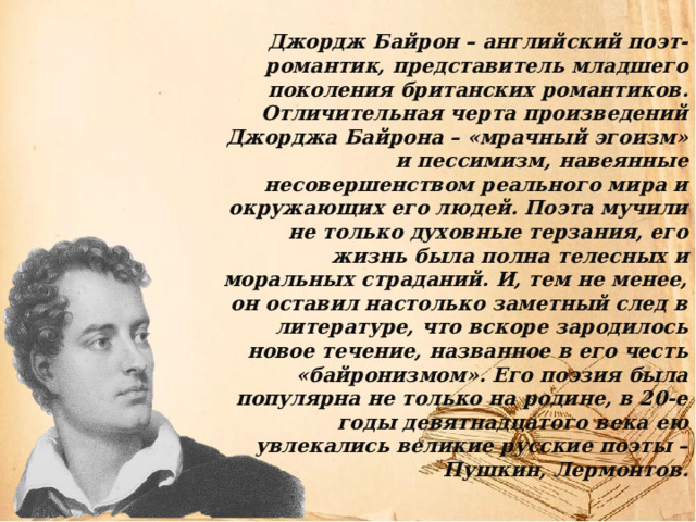 Джордж Байрон – английский поэт-романтик, представитель младшего поколения британских романтиков. Отличительная черта произведений Джорджа Байрона – «мрачный эгоизм» и пессимизм, навеянные несовершенством реального мира и окружающих его людей. Поэта мучили не только духовные терзания, его жизнь была полна телесных и моральных страданий. И, тем не менее, он оставил настолько заметный след в литературе, что вскоре зародилось новое течение, названное в его честь «байронизмом». Его поэзия была популярна не только на родине, в 20-е годы девятнадцатого века ею увлекались великие русские поэты – Пушкин, Лермонтов. 