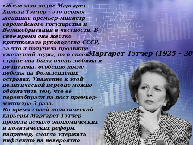 «Железная леди» Маргарет Хильда Тэтчер – это первая женщина премьер-министр европейского государства и Великобритании в частности. В свое время она жестко критиковала руководство СССР, за что и получила прозвище «железной леди», но в своей стране она была очень любима и почитаема, особенно после победы на Фолклендских островах. Уважение к этой политической персоне можно обозначить тем, что её переизбирали на пост премьер-министра 3 раза. Во время своей политической карьеры Маргарет Тэтчер провела немало экономических и политических реформ, например, смогла удержать инфляцию на невероятно низком уровне, добилась разрешения на приватизацию некоторых убыточных государственных предприятий, решала проблемы безработицы в стране. В результате в Великобритании появился экономический рост и стабильность. Маргарет Тэтчер (1925 – 2013) 