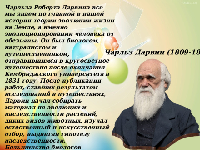 Чарльза Роберта Дарвина все мы знаем по главной в нашей истории теории эволюции жизни на Земле, а именно эволюционировании человека от обезьяны. Он был биологом, натуралистом и путешественником, отправившимся в кругосветное путешествие после окончания Кембриджского университета в 1831 году. После публикации работ, ставших результатом исследований в путешествиях, Дарвин начал собирать материал по эволюции и наследственности растений, диких видов животных, изучал естественный и искусственный отбор, выдвигая гипотезу наследственности. Большинство биологов признали теорию эволюции Дарвина еще при его жизни, но общепризнанной она стала лишь в 50-е годы прошлого столетия. Сейчас же «дарвинизм» стал нарицательным, означая научный взгляд на эволюцию в современном мире. Чарльз Дарвин (1809-1882) 