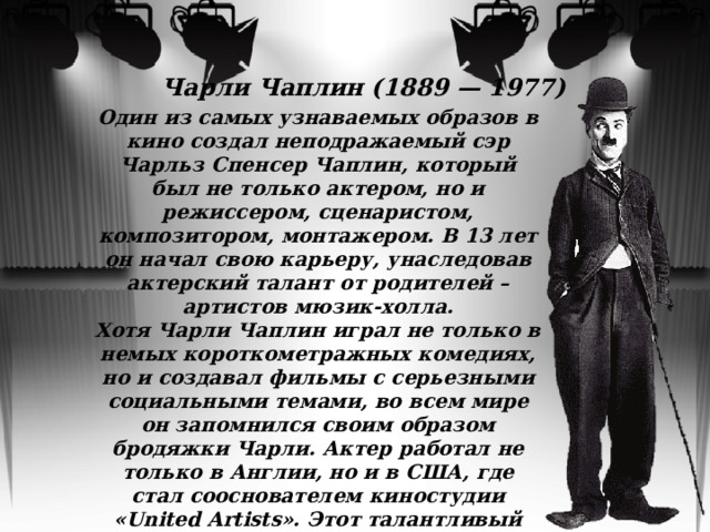 Чарли Чаплин (1889 — 1977) Один из самых узнаваемых образов в кино создал неподражаемый сэр Чарльз Спенсер Чаплин, который был не только актером, но и режиссером, сценаристом, композитором, монтажером. В 13 лет он начал свою карьеру, унаследовав актерский талант от родителей – артистов мюзик-холла. Хотя Чарли Чаплин играл не только в немых короткометражных комедиях, но и создавал фильмы с серьезными социальными темами, во всем мире он запомнился своим образом бродяжки Чарли. Актер работал не только в Англии, но и в США, где стал сооснователем киностудии «United Artists». Этот талантливый деятель немого кино навсегда останется в памяти кино, войдя в сотню величайших звезд мирового кинематографа 