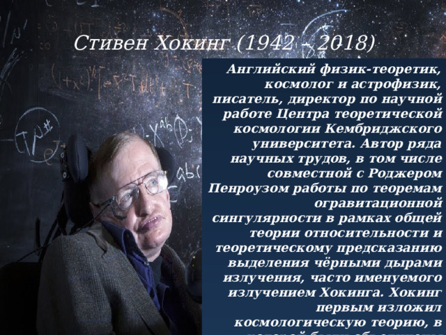 Стивен Хокинг (1942 – 2018) Английский физик-теоретик, космолог и астрофизик, писатель, директор по научной работе Центра теоретической космологии Кембриджского университета. Автор ряда научных трудов, в том числе совместной с Роджером Пенроузом работы по теоремам огравитационной сингулярности в рамках общей теории относительности и теоретическому предсказанию выделения чёрными дырами излучения, часто именуемого излучением Хокинга. Хокинг первым изложил космологическую теорию, в которой были объединены представления общей теории относительности и квантовой механики. Активно поддерживал многомировую интерпретацию квантовой механики. 