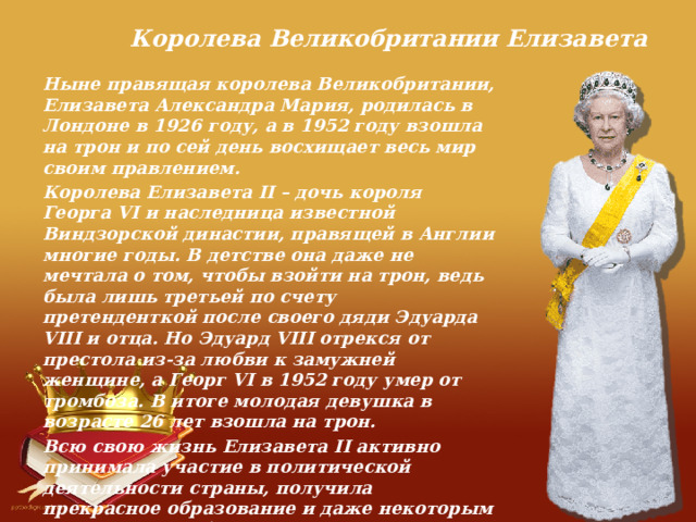 Королева Великобритании Елизавета Ныне правящая королева Великобритании, Елизавета Александра Мария, родилась в Лондоне в 1926 году, а в 1952 году взошла на трон и по сей день восхищает весь мир своим правлением. Королева Елизавета II – дочь короля Георга VI и наследница известной Виндзорской династии, правящей в Англии многие годы. В детстве она даже не мечтала о том, чтобы взойти на трон, ведь была лишь третьей по счету претенденткой после своего дяди Эдуарда VIII и отца. Но Эдуард VIII отрекся от престола из-за любви к замужней женщине, а Георг VI в 1952 году умер от тромбоза. В итоге молодая девушка в возрасте 26 лет взошла на трон. Всю свою жизнь Елизавета II активно принимала участие в политической деятельности страны, получила прекрасное образование и даже некоторым дисциплинам обучилась сама. Сегодня она – главный современный символ Великобритании, пример для подражания не только монаршим особам, но и простым англичанам. 