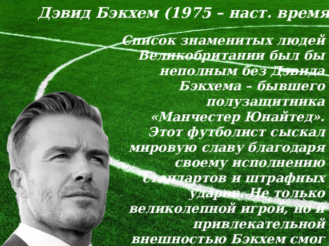 Дэвид Бэкхем (1975 – наст. время) Список знаменитых людей Великобритании был бы неполным без Дэвида Бэкхема – бывшего полузащитника «Манчестер Юнайтед». Этот футболист сыскал мировую славу благодаря своему исполнению стандартов и штрафных ударов. Не только великолепной игрой, но и привлекательной внешностью Бэкхем смог добиться звания самого высокооплачиваемого игрока в футбол в 2011 году. 