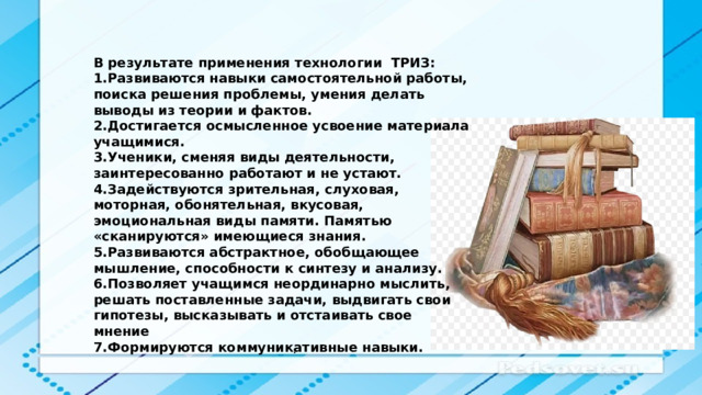 В результате применения технологии ТРИЗ: Развиваются навыки самостоятельной работы, поиска решения проблемы, умения делать выводы из теории и фактов. Достигается осмысленное усвоение материала учащимися. Ученики, сменяя виды деятельности, заинтересованно работают и не устают. Задействуются зрительная, слуховая, моторная, обонятельная, вкусовая, эмоциональная виды памяти. Памятью «сканируются» имеющиеся знания. Развиваются абстрактное, обобщающее мышление, способности к синтезу и анализу. Позволяет учащимся неординарно мыслить, решать поставленные задачи, выдвигать свои гипотезы, высказывать и отстаивать свое мнение Формируются коммуникативные навыки. . 