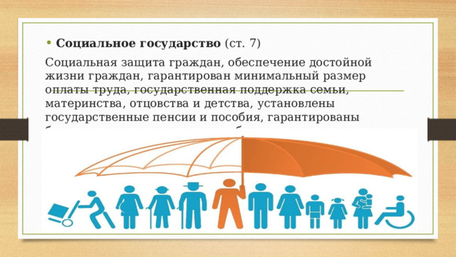 Социальное государство (ст. 7) Социальная защита граждан, обеспечение достойной жизни граждан, гарантирован минимальный размер оплаты труда, государственная поддержка семьи, материнства, отцовства и детства, установлены государственные пенсии и пособия, гарантированы бесплатное основное среднее образование, здравоохранение. 