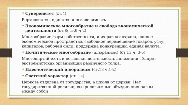 Суверенитет (ст.4) Верховенство, единство и независимость Экономическое многообразие и свобода экономической деятельности (ст.8; ст.9 ч.2) Многообразие форм собственности, и их равная охрана, единое экономическое пространство, свободное перемещение товаров, услуг, капиталов, рабочей силы, поддержка конкуренции, единая валюта. Политическое многообразие (плюрализм) (ст.13 ч. 3-5) Многопартийность и легальная деятельность аппозиции . Запрет экстремистских организаций различного толка. Идеологический плюрализм (ст.13 ч.1-2) Светский характер (ст. 14) Церковь отделена от государства, а школа от церкви. Нет государственной религии, все религиозные объединения равны между собой 