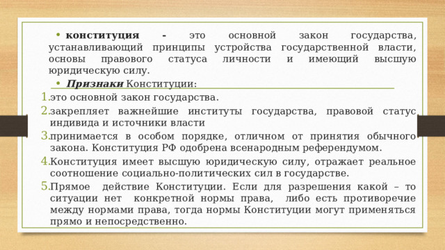 конституция - это основной закон государства, устанавливающий принципы устройства государственной власти, основы правового статуса личности и имеющий высшую юридическую силу. Признаки Конституции: это основной закон государства. закрепляет важнейшие институты государства, правовой статус индивида и источники власти принимается в особом порядке, отличном от принятия обычного закона. Конституция РФ одобрена всенародным референдумом. Конституция имеет высшую юридическую силу, отражает реальное соотношение социально-политических сил в государстве. Прямое действие Конституции. Если для разрешения какой – то ситуации нет конкретной нормы права, либо есть противоречие между нормами права, тогда нормы Конституции могут применяться прямо и непосредственно. 