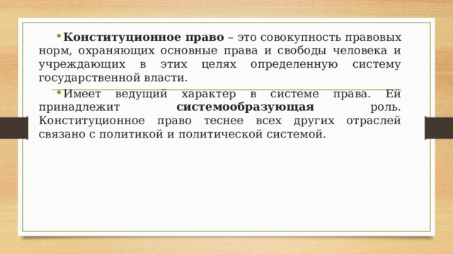 Конституционное право – это совокупность правовых норм, охраняющих основные права и свободы человека и учреждающих в этих целях определенную систему государственной власти. Имеет ведущий характер в системе права. Ей принадлежит системообразующая роль. Конституционное право теснее всех других отраслей связано с политикой и политической системой. 