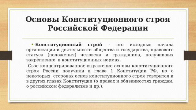 Основы Конституционного строя Российской Федерации Конституционный строй - это исходные начала организации и деятельности общества и государства, правового статуса (положения) человека и гражданина, получивших закрепление в конституционных нормах.  Свое концентрированное выражение основы конституционного строя России получили в главе 1 Конституции РФ, но о некоторых сторонах основ конституционного строя говорится и в других главах Конституции (о правах и обязанностях граждан, о российском федерализме и др.). 