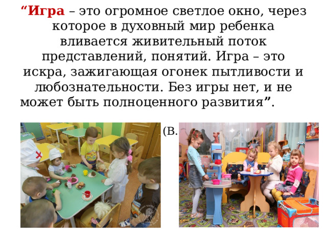     “ Игра – это огромное светлое окно, через которое в духовный мир ребенка вливается живительный поток представлений, понятий. Игра – это искра, зажигающая огонек пытливости и любознательности. Без игры нет, и не может быть полноценного развития ” . (В. А.Сухомлинский) 