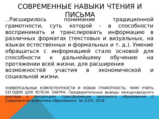 СОВРЕМЕННЫЕ НАВЫКИ ЧТЕНИЯ И ПИСЬМА  … Расширилось понимание традиционной грамотности, суть которой - в способности воспринимать и транслировать информацию в различных форматах (текстовых и визуальных, на языках естественных и формальных и т. д.). Умение обращаться с информацией стало основой для способности к дальнейшему обучению на протяжении всей жизни, для расширения возможностей участия в экономической и социальной жизни. УНИВЕРСАЛЬНЫЕ КОМПЕТЕНТНОСТИ И НОВАЯ ГРАМОТНОСТЬ: ЧЕМУ УЧИТЬ СЕГОДНЯ ДЛЯ УСПЕХА ЗАВТРА. Предварительные выводы международного доклада о тенденциях трансформации школьного образования // Современная аналитика образования, № 2(19), 2018 