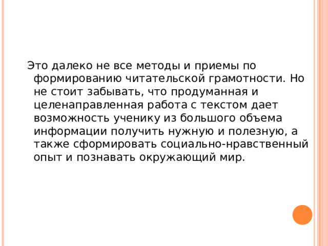  Это далеко не все методы и приемы по формированию читательской грамотности. Но не стоит забывать, что продуманная и целенаправленная работа с текстом дает возможность ученику из большого объема информации получить нужную и полезную, а также сформировать социально-нравственный опыт и познавать окружающий мир. 