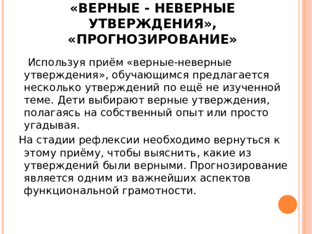 «ВЕРНЫЕ - НЕВЕРНЫЕ УТВЕРЖДЕНИЯ», «ПРОГНОЗИРОВАНИЕ»  Используя приём «верные-неверные утверждения», обучающимся предлагается несколько утверждений по ещё не изученной теме. Дети выбирают верные утверждения, полагаясь на собственный опыт или просто угадывая.  На стадии рефлексии необходимо вернуться к этому приёму, чтобы выяснить, какие из утверждений были верными. Прогнозирование является одним из важнейших аспектов функциональной грамотности. 