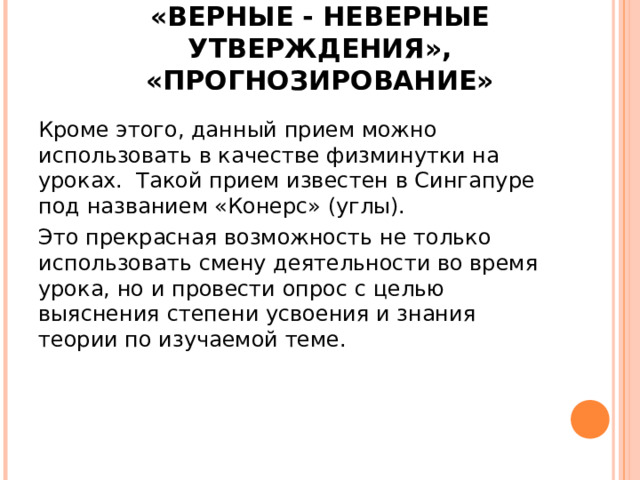 «ВЕРНЫЕ - НЕВЕРНЫЕ УТВЕРЖДЕНИЯ», «ПРОГНОЗИРОВАНИЕ» Кроме этого, данный прием можно использовать в качестве физминутки на уроках. Такой прием известен в Сингапуре под названием «Конерс» (углы). Это прекрасная возможность не только использовать смену деятельности во время урока, но и провести опрос с целью выяснения степени усвоения и знания теории по изучаемой теме. 