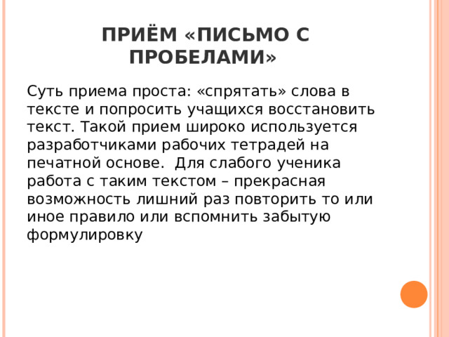 ПРИЁМ «ПИСЬМО С ПРОБЕЛАМИ»   Суть приема проста: «спрятать» слова в тексте и попросить учащихся восстановить текст. Такой прием широко используется разработчиками рабочих тетрадей на печатной основе. Для слабого ученика работа с таким текстом – прекрасная возможность лишний раз повторить то или иное правило или вспомнить забытую формулировку 