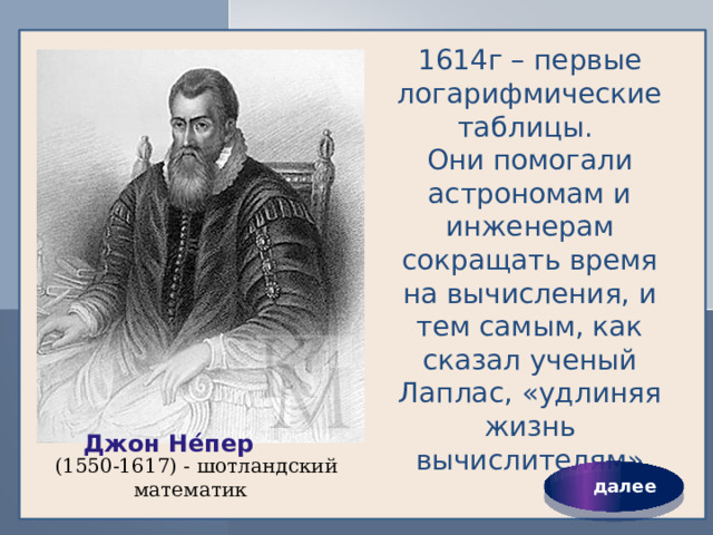 1614г – первые логарифмические таблицы.  Они помогали астрономам и инженерам сокращать время на вычисления, и тем самым, как сказал ученый Лаплас, «удлиняя жизнь вычислителям» Джон Не́пер   (1550-1617) - шотландский математик  далее 
